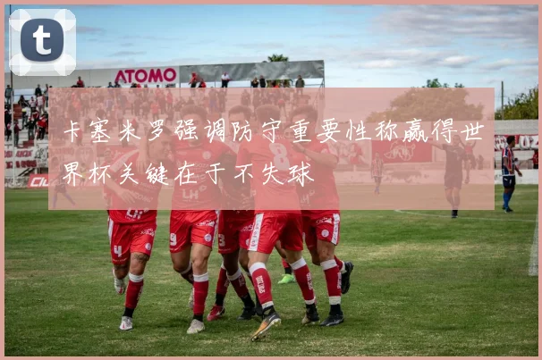 卡塞米罗强调防守重要性称赢得世界杯关键在于不失球