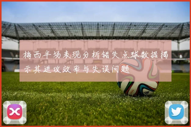 梅西半场表现分析错失点球数据揭示其进攻效率与失误问题