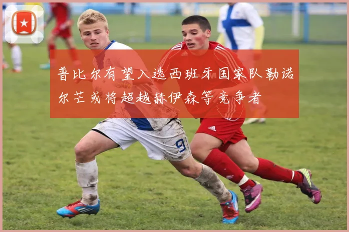 普比尔有望入选西班牙国家队勒诺尔芒或将超越赫伊森等竞争者