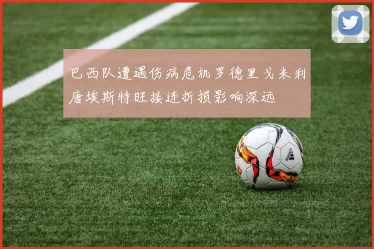 巴西队遭遇伤病危机罗德里戈米利唐埃斯特旺接连折损影响深远
