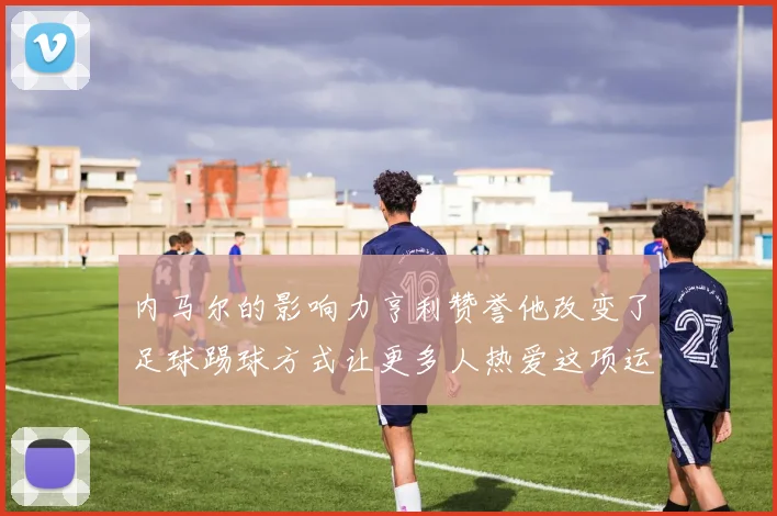 内马尔的影响力亨利赞誉他改变了足球踢球方式让更多人热爱这项运动