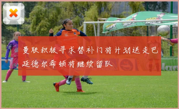 曼联积极寻求替补门将计划送走巴延德尔希顿将继续留队