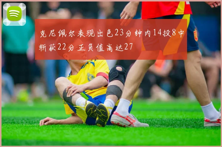 克尼佩尔表现出色23分钟内14投8中斩获22分正负值高达27