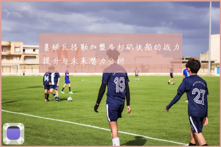 基顿瓦格勒加盟洛杉矶快船的战力提升与未来潜力分析