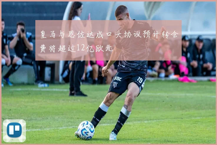 皇马与恩佐达成口头协议预计转会费将超过12亿欧元