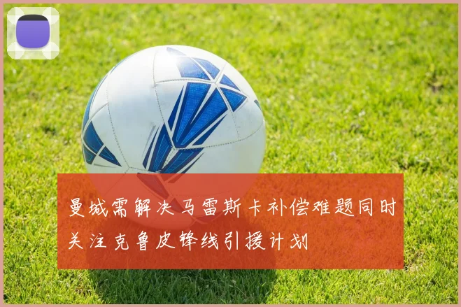 曼城需解决马雷斯卡补偿难题同时关注克鲁皮锋线引援计划