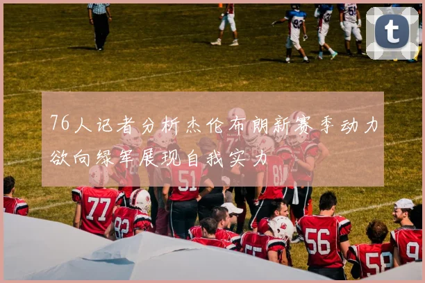 76人记者分析杰伦布朗新赛季动力欲向绿军展现自我实力