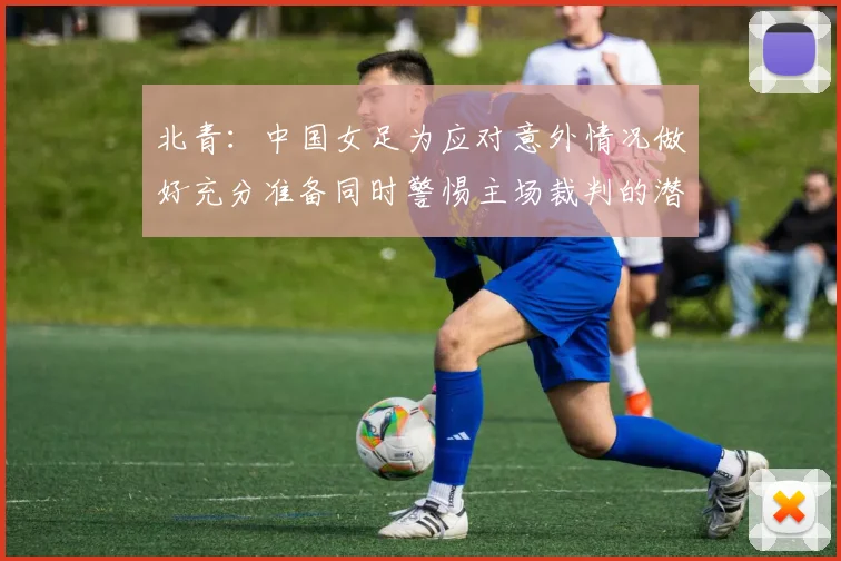 北青：中国女足为应对意外情况做好充分准备同时警惕主场裁判的潜在影响