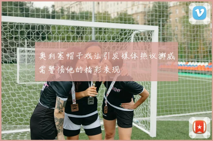 奥利塞帽子戏法引发媒体热议挪威需警惕他的精彩表现