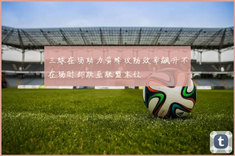 三球在场助力黄蜂攻防效率飙升不在场时却跌至联盟末位