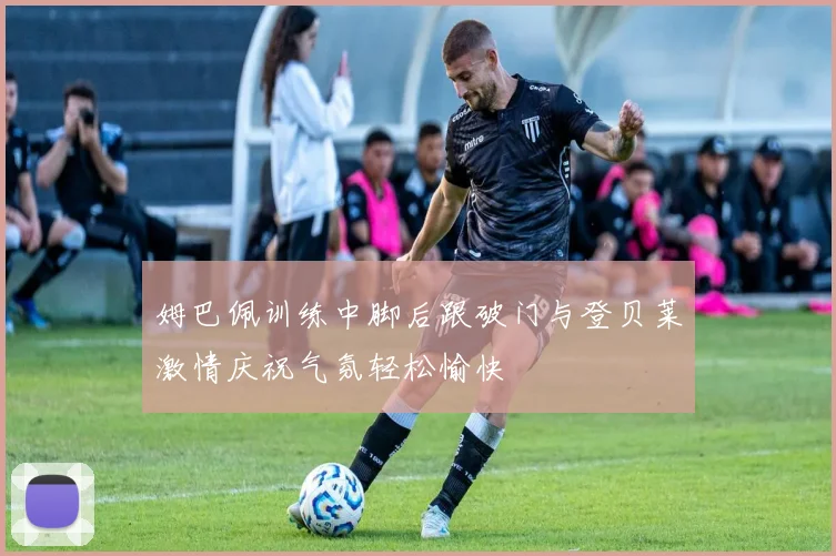 姆巴佩训练中脚后跟破门与登贝莱激情庆祝气氛轻松愉快