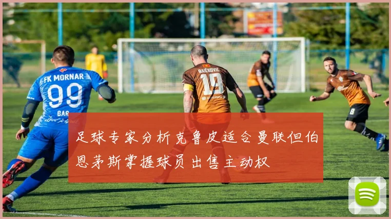 足球专家分析克鲁皮适合曼联但伯恩茅斯掌握球员出售主动权