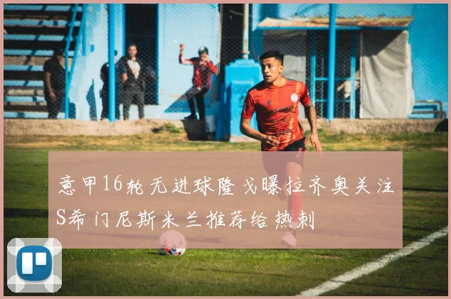 意甲16轮无进球隆戈曝拉齐奥关注S希门尼斯米兰推荐给热刺