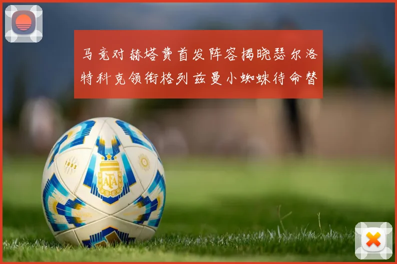 马竞对赫塔费首发阵容揭晓瑟尔洛特科克领衔格列兹曼小蜘蛛待命替补