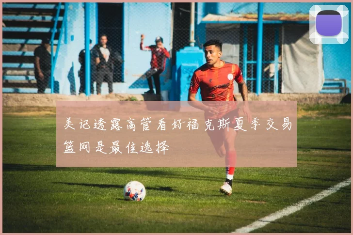 美记透露高管看好福克斯夏季交易篮网是最佳选择