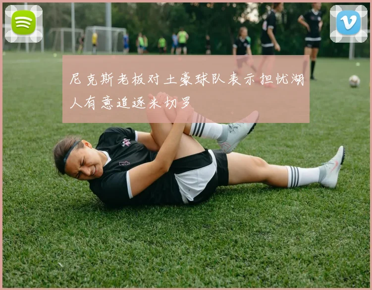 尼克斯老板对土豪球队表示担忧湖人有意追逐米切罗