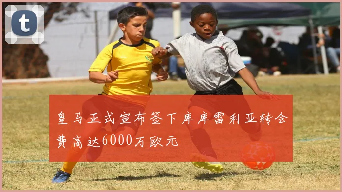 皇马正式宣布签下库库雷利亚转会费高达6000万欧元