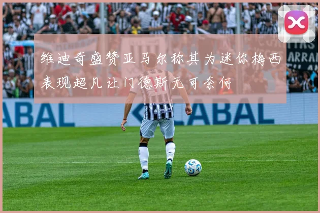维迪奇盛赞亚马尔称其为迷你梅西表现超凡让门德斯无可奈何