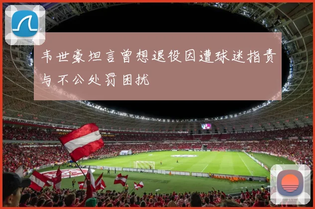 韦世豪坦言曾想退役因遭球迷指责与不公处罚困扰