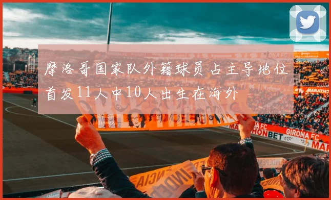摩洛哥国家队外籍球员占主导地位首发11人中10人出生在海外