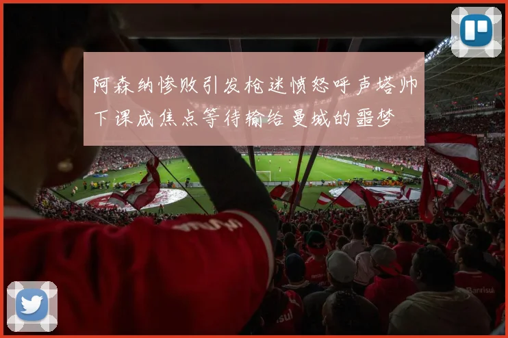 阿森纳惨败引发枪迷愤怒呼声塔帅下课成焦点等待输给曼城的噩梦