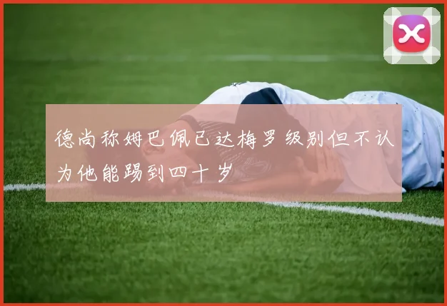 德尚称姆巴佩已达梅罗级别但不认为他能踢到四十岁