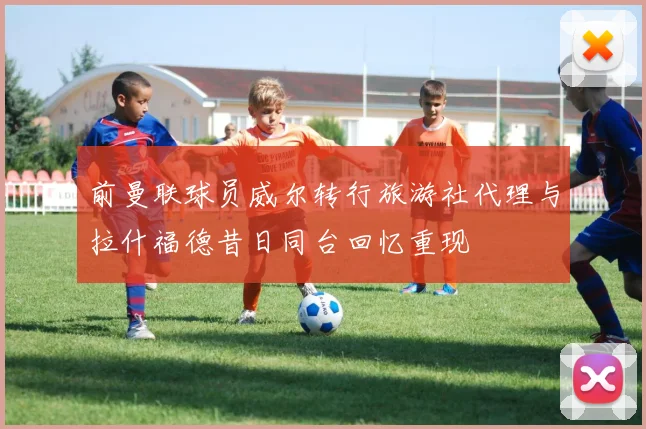 前曼联球员威尔转行旅游社代理与拉什福德昔日同台回忆重现