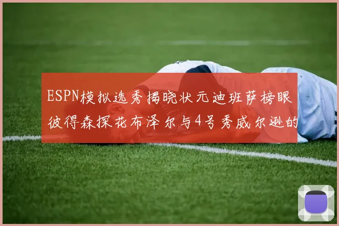 ESPN模拟选秀揭晓状元迪班萨榜眼彼得森探花布泽尔与4号秀威尔逊的精彩表现
